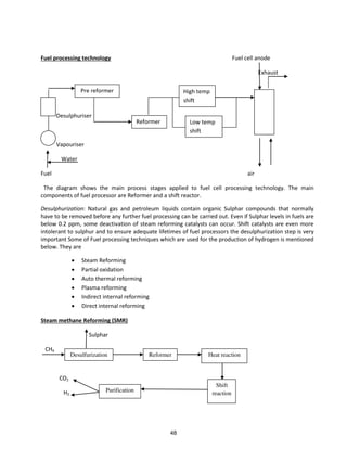 Fuel processing technology Fuel cell anode
Exhaust
Desulphuriser
Vapouriser
Water
Fuel air
The diagram shows the main process stages applied to fuel cell processing technology. The main
components of fuel processor are Reformer and a shift reactor.
Desulphurization: Natural gas and petroleum liquids contain organic Sulphar compounds that normally
have to be removed before any further fuel processing can be carried out. Even if Sulphar levels in fuels are
below 0.2 ppm, some deactivation of steam reforming catalysts can occur. Shift catalysts are even more
intolerant to sulphur and to ensure adequate lifetimes of fuel processors the desulphurization step is very
important Some of Fuel processing techniques which are used for the production of hydrogen is mentioned
below. They are
 Steam Reforming
 Partial oxidation
 Auto thermal reforming
 Plasma reforming
 Indirect internal reforming
 Direct internal reforming
Steam methane Reforming (SMR)
Sulphar
CH4
CO2
H2
High temp
shift
Low temp
shift
Reformer
Pre reformer
Heat reactionReformerDesulfurization
Shift
reactionPurification
48
 