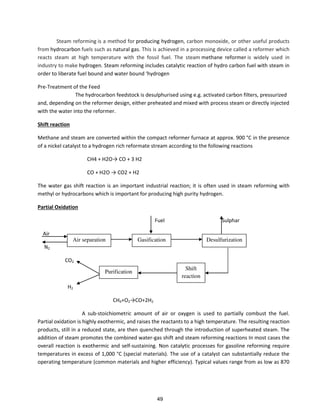 Steam reforming is a method for producing hydrogen, carbon monoxide, or other useful products
from hydrocarbon fuels such as natural gas. This is achieved in a processing device called a reformer which
reacts steam at high temperature with the fossil fuel. The steam methane reformer is widely used in
industry to make hydrogen. Steam reforming includes catalytic reaction of hydro carbon fuel with steam in
o de to li e ate fuel ou d a d ate ou d h d oge
Pre-Treatment of the Feed
The hydrocarbon feedstock is desulphurised using e.g. activated carbon filters, pressurized
and, depending on the reformer design, either preheated and mixed with process steam or directly injected
with the water into the reformer.
Shift reaction
Methane and steam are converted within the compact reformer furnace at approx. 900 °C in the presence
of a nickel catalyst to a hydrogen rich reformate stream according to the following reactions
CH + H O→ CO + H
CO + H O → CO + H
The water gas shift reaction is an important industrial reaction; it is often used in steam reforming with
methyl or hydrocarbons which is important for producing high purity hydrogen.
Partial Oxidation
Fuel Sulphar
Air
N2
CO2
H2
CH4+O2→CO+ H2
A sub-stoichiometric amount of air or oxygen is used to partially combust the fuel.
Partial oxidation is highly exothermic, and raises the reactants to a high temperature. The resulting reaction
products, still in a reduced state, are then quenched through the introduction of superheated steam. The
addition of steam promotes the combined water-gas shift and steam reforming reactions In most cases the
overall reaction is exothermic and self-sustaining. Non catalytic processes for gasoline reforming require
temperatures in excess of 1,000 °C (special materials). The use of a catalyst can substantially reduce the
operating temperature (common materials and higher efficiency). Typical values range from as low as 870
DesulfurizationGasificationAir separation
Purification
Shift
reaction
49
 