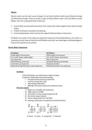 Motors
Electric motors are the main source of power, for an Electric vehicle, which convert Electrical Energy
into Mechanical Energy. There are mainly 2 types of Electric Motors used in EVs; DC Motors and AC
Motors. The main components of DC motors are;
1. A set of field coils around the perimeter of the motor that creates magnetic force which provides
torque.
2. A Rotor or Armature mounted on the bearing.
3. A commutating device, which reverses the magnetic field and makes armature turn.
AC Motors are similar to DC otors ut the do t eed a Co utati g de i es, si e there is a
continuous current reversal. Both AC and DC Motors have their own advantages and disadvantages so
they are not superior to one another
Electric Motor Comparison
AC Motor
1) Fail-safe design, Low initial torque, higher at speed
2) Requires complicated electronics package
• AC speed control (similar to industrial)
• Inverter (convert DC to AC)
• High voltage (240-350 V)
• Bearings is the only mechanical maintenance item
DC series wound
1) Motors are available and inexpensive
2) 100% torque at 0 RPM
3) Controllers are very cheap compared to AC
4) No inverter stage required
5) Lower voltage system (72-156 VDC)
6) Bearings and brushes are potential maintenance items.
A: shunt B: series C: compound f = field coil
AC Motors DC Motors
Single-Speed Transmission Multi-Speed Transmission
For HP Po er, Light eight. For HP Po er, ore hea
Less expensive More expensive
95% efficiency at full load 95%-85% efficiency at full load.
Controllers are expensive Simple Controllers
Motor/Controllers/Inverters more expensive Motors/Controllers less expensive
5
 