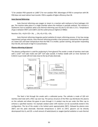 °C for catalytic POX upwards to 1,400 °C for non-catalytic POX. Advantages of POX in comparison with SR:
POX does not need indirect heat transfer. POX is capable of higher efficiency than SR.
Auto thermal Reforming
Auto thermal reforming uses oxygen or steam in a reaction with methane to form hydrogen rich
gas. The reaction takes place in a single chamber where the methane is partially oxidized. The reaction is
exothermic due to oxidation when auto thermal reforming uses CO2 the H2-CO ratio is 2:5:1. Temperature
of gas is et ee 9 ˚C a d ˚C a d the outlet p essu e highest at a .
Reaction: CH4 + H2O→ CO + H2 or CH4 +O2→ CO2 + 2H2
Auto thermal reforming integrates partial oxidation & steam reforming process. It has low energy
requirement and gas velocity. Auto thermal reforming provides a fuel processor compromise that operates
at a lower O/C and lower temperature than the POX. It is smaller, quicker starting, and quicker responding
than the SR, and results in high H 2 concentration.
Plasma reforming of glycerol
The plasma configuration is used for producing H2 from glycerol.The anode is made of stainless steel tube
with a 1/16th
inch tube inside and 1/8th
inch tube outside. A hollow needle with an inner diameter of
0.26mm is put inside 1/8 inch tube close to the tip of tube electrode.
The feed is fed through the anode with a calibrated pump. The cathode is made of 3/8 inch
stainless steel tube with a filter cap over top. The porous structure of the filter cap distributes the plasma
on the cathode and allows the gases to pass through it. A catalyst may be put under the filter cap to
enhance a specified reaction. For example catalyst water shift reaction can be successfully tested in this
o figu atio . The tip of the a ode is the hottest poi t app o i atel 9 ˚C, follo ed plas a zo e
˚C a d the plate ele t ode. Ele t ode te pe atu e is ˚C to ˚C. gl e i a e di e tl
decomposed into H2 and CO. a small amount of water(steam) or oxygen (partial oxidation or auto thermal
50
 