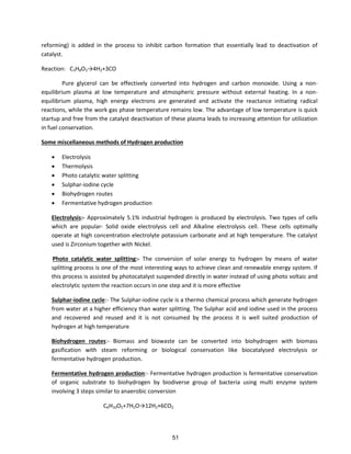 reforming) is added in the process to inhibit carbon formation that essentially lead to deactivation of
catalyst.
Reaction: C3H8O3→ H2+3CO
Pure glycerol can be effectively converted into hydrogen and carbon monoxide. Using a non-
equilibrium plasma at low temperature and atmospheric pressure without external heating. In a non-
equilibrium plasma, high energy electrons are generated and activate the reactance initiating radical
reactions, while the work gas phase temperature remains low. The advantage of low temperature is quick
startup and free from the catalyst deactivation of these plasma leads to increasing attention for utilization
in fuel conservation.
Some miscellaneous methods of Hydrogen production
 Electrolysis
 Thermolysis
 Photo catalytic water splitting
 Sulphar-iodine cycle
 Biohydrogen routes
 Fermentative hydrogen production
Electrolysis:- Approximately 5.1% industrial hydrogen is produced by electrolysis. Two types of cells
which are popular- Solid oxide electrolysis cell and Alkaline electrolysis cell. These cells optimally
operate at high concentration electrolyte potassium carbonate and at high temperature. The catalyst
used is Zirconium together with Nickel.
Photo catalytic water splitting:- The conversion of solar energy to hydrogen by means of water
splitting process is one of the most interesting ways to achieve clean and renewable energy system. If
this process is assisted by photocatalyst suspended directly in water instead of using photo voltaic and
electrolytic system the reaction occurs in one step and it is more effective
Sulphar-iodine cycle:- The Sulphar-iodine cycle is a thermo chemical process which generate hydrogen
from water at a higher efficiency than water splitting. The Sulphar acid and iodine used in the process
and recovered and reused and it is not consumed by the process it is well suited production of
hydrogen at high temperature
Biohydrogen routes:- Biomass and biowaste can be converted into biohydrogen with biomass
gasification with steam reforming or biological conservation like biocatalysed electrolysis or
fermentative hydrogen production.
Fermentative hydrogen production:- Fermentative hydrogen production is fermentative conservation
of organic substrate to biohydrogen by biodiverse group of bacteria using multi enzyme system
involving 3 steps similar to anaerobic conversion
C6H10O5+7H2O→ H2+6CO2
51
 