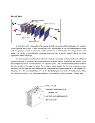 Fuel Cell Stacks
A single fuel cell is only capable of producing about 1 volt, so typical fuel cell designs link together
many individual cells to form a "stack" to produce a more useful voltage. A fuel cell stack can be configured
with many groups of cells in series and parallel connections to further tailor the voltage, current, and
power. The number of individual cells contained within one stack is typically greater than 50 and varies
significantly with stack design.
The basic components of the fuel cell stack include the electrodes and electrolyte with additional
components required for electrical connections and/or insulation and the flow of fuel and oxidant. These
key components include current collectors and separator plates. The current collectors conduct electrons
from the anode to the separator plate. The separator plates provide the electrical series connections
between cells and physically separate the oxidant flow of one cell from the fuel flow of the adjacent cell.
The channels in the current collectors serve as the distribution pathways for the fuel and oxidant. Often,
the two current collectors and the separator plate are combined into a single unit called a "bipolar plate."
52
 