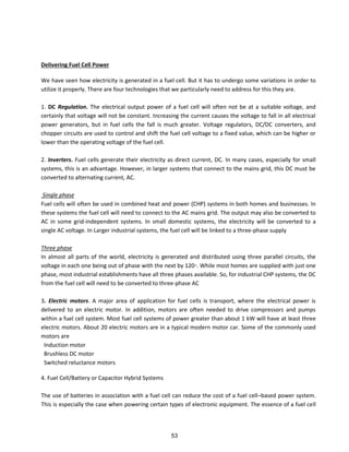 Delivering Fuel Cell Power
We have seen how electricity is generated in a fuel cell. But it has to undergo some variations in order to
utilize it properly. There are four technologies that we particularly need to address for this they are.
1. DC Regulation. The electrical output power of a fuel cell will often not be at a suitable voltage, and
certainly that voltage will not be constant. Increasing the current causes the voltage to fall in all electrical
power generators, but in fuel cells the fall is much greater. Voltage regulators, DC/DC converters, and
chopper circuits are used to control and shift the fuel cell voltage to a fixed value, which can be higher or
lower than the operating voltage of the fuel cell.
2. Inverters. Fuel cells generate their electricity as direct current, DC. In many cases, especially for small
systems, this is an advantage. However, in larger systems that connect to the mains grid, this DC must be
converted to alternating current, AC.
Single phase
Fuel cells will often be used in combined heat and power (CHP) systems in both homes and businesses. In
these systems the fuel cell will need to connect to the AC mains grid. The output may also be converted to
AC in some grid-independent systems. In small domestic systems, the electricity will be converted to a
single AC voltage. In Larger industrial systems, the fuel cell will be linked to a three-phase supply
Three phase
In almost all parts of the world, electricity is generated and distributed using three parallel circuits, the
voltage in each one being out of phase with the next by 120◦. While most homes are supplied with just one
phase, most industrial establishments have all three phases available. So, for industrial CHP systems, the DC
from the fuel cell will need to be converted to three-phase AC
3. Electric motors. A major area of application for fuel cells is transport, where the electrical power is
delivered to an electric motor. In addition, motors are often needed to drive compressors and pumps
within a fuel cell system. Most fuel cell systems of power greater than about 1 kW will have at least three
electric motors. About 20 electric motors are in a typical modern motor car. Some of the commonly used
motors are
Induction motor
Brushless DC motor
Switched reluctance motors
4. Fuel Cell/Battery or Capacitor Hybrid Systems
The use of batteries in association with a fuel cell can reduce the cost of a fuel cell–based power system.
This is especially the case when powering certain types of electronic equipment. The essence of a fuel cell
53
 