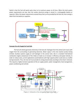 hybrid is that the fuel cell works quite close to its maximum power at all times. When the total system
power requirements are low, then the surplus electrical energy is stored in a rechargeable battery or
capacitor. When the power requirements exceed those that can be provided by the fuel cell, then energy is
taken from the battery or capacitor.
Concept of an Air Supply for Fuel Cells
The fuel cell vehicle generates electricity in the fuel cell. Hydrogen from the vehicle tank reacts with
oxygen from the surrounding air generating electricity. Water vapour is the only reaction product being
emitted. Auxiliary systems supply air and hydrogen in the correct ratio. Like in a standard international
combustion engine compression of the intake air leads to an increase in efficiency and power density. In
order to reduce costs, current applications avoid batteries with high capacity which could serve as a buffer
du i g t a sie ts. Thus, the fuel ell ust p o ide its e e g d a i all a o di g to the d i e s de a d.
This requires a highly transient operation of the air supply system, water management, heat management,
power conditioning and controls
54
 