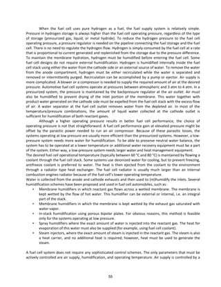 When the fuel cell uses pure hydrogen as a fuel, the fuel supply system is relatively simple.
Pressure in hydrogen storage is always higher than the fuel cell operating pressure, regardless of the type
of storage (pressurized gas, liquid, or metal hydride). To reduce the hydrogen pressure to the fuel cell
operating pressure, a pressure regulator is needed on the pipeline connecting the fuel storage and the fuel
cell. There is no need to regulate the hydrogen flow. Hydrogen is simply consumed by the fuel cell at a rate
that is proportional to current generated and replenished from the storage due to the pressure difference.
To maintain the membrane hydration, hydrogen must be humidified before entering the fuel cell. Some
fuel cell designs do not require external humidification. Hydrogen is humidified internally inside the fuel
cell stack using either the water from the cathode side or an external source of water. To remove the water
from the anode compartment, hydrogen must be either recirculated while the water is separated and
removed or intermittently purged. Recirculation can be accomplished by a pump or ejector. Air supply is
more complicated. A blower or a compressor is needed to supply the required amount of air at the desired
pressure. Automotive fuel cell systems operate at pressures between atmospheric and 3 atm to 4 atm. In a
pressurized system, the pressure is maintained by the backpressure regulator at the air outlet. Air must
also be humidified to prevent drying of the inlet portion of the membrane. This water together with
product water generated on the cathode side must be expelled from the fuel cell stack with the excess flow
of air. A water separator at the fuel cell outlet removes water from the depleted air. In most of the
temperature/pressure combinations, the amount of liquid water collected at the cathode outlet is
sufficient for humidification of both reactant gases.
Although a higher operating pressure results in better fuel cell performance, the choice of
operating pressure is not that straightforward. A fuel cell performance gain at elevated pressure might be
offset by the parasitic power needed to run an air compressor. Because of these parasitic losses, the
systems operating at low pressure are usually more efficient than the pressurized systems. However, a low-
pressure system needs more water for humidification. To be able to preserve neutral water balance, the
system has to be operated at a lower temperature or additional water recovery equipment must be a part
of the system. Either way, a low-pressure system needs larger water and heat management equipment.
The desired fuel cell operational temperature (typically between 60 °C and 80 °C) is maintained by flowing a
coolant through the fuel cell stack. Some systems use deionized water for cooling, but to prevent freezing,
antifreeze coolant is preferred to water. The heat is then ejected from the coolant to the environment
through a radiator type heat exchanger. The fuel cell radiator is usually much larger than an internal
combustion engines adiato e ause of the fuel ell s lo e ope ati g te pe atu e.
Water is collected from the anode and cathode exhausts and then used to (re)humidify the inlets. Several
humidification schemes have been proposed and used in fuel cell automobiles, such as:
• Membrane humidifiers in which reactant gas flows across a wetted membrane. The membrane is
kept wetted by the flow of hot water. This humidifier can be external or internal, i.e. an integral
part of the stack.
• Membrane humidifiers in which the membrane is kept wetted by the exhaust gas saturated with
water vapor.
• In-stack humidification using porous bipolar plates. For obvious reasons, this method is feasible
only for the systems operating at low pressure.
• Spray humidifiers where the exact amount of water is injected into the reactant gas. The heat for
evaporation of this water must also be supplied (for example, using fuel cell coolant).
• Steam injectors, where the exact amount of steam is injected in the reactant gas. The steam is also
a heat carrier, and no additional heat is required; however, heat must be used to generate the
steam.
A fuel cell system does not require any sophisticated control schemes. The only parameters that must be
actively controlled are air supply, humidification, and operating temperature. Air supply is controlled by a
55
 