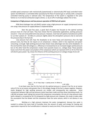 variable-speed compressor with mechanically (potentiostat) or electronically (PID loop) controlled motor
speed. Humidification is controlled either passively by the flow of reactant gas or actively with a computer
controlled metering pump or solenoid valve. The temperature of the system is regulated in the same
fashion as in an internal combustion engine vehicle, i.e. by on-off or multistage radiator fan or fans.
Comparison of High pressure and low pressure operation of PEM fuel cell system
PEM direct-hydrogen fuel cell (DHFC) system using a high-pressure air supply (compressor) versus
one using a low-pressure air supply (blower) is explained below
Over the past few years, a great deal of papers has focused on the optimal working
pressure level of a fuel cell stack. They have shown that for automotive applications, working pressures
a ou d − a a e to be preferred to low pressure. However, most fuel cell systems manufacturers prefer
to u thei s ste s − kW at a p essu e slightl a o e the at osphe i p essu e o l to o e o e
the pressure drop in the fuel cell.
Low pressure fuel cells have the drawbacks to be more heavy and voluminous than the high
pressure ones, but they do not require an air compressor; a blower, which is less expensive and power
consuming, is enough. High working pressures have shown many advantages but also some drawbacks: on
the one hand the stack cell voltage (i.e., efficiency) is increased due to an increased oxygen partial pressure
but on the other hand the compression creates more parasitic losses (i.e., voltage drop). These parasitic
losses come from the power consumption of the compressor which can represent 20 % or 25 % of the fuel
cell electric gross power. Fig. shows the influence of the working pressure on voltage change of one cell
v-air ratio
It can been seen that for this fuel cell, the optimal pressure is around 2 bar for an air excess
ratio of 2.For an air excess ratio greater than 3, the voltage change of the fuel is always negative. However,
stacks designed for high working pressures are smaller and consequently less expensive. Some
comparisons between high and low pressure stacks have been made and they show interesting results: for
a 86 kW net power stack, taking into account the compressor consumption, the size of a low-pressure stack
(with a blower) is increased by 16.3 % compared to a high pressure one. However, this study is made under
the assumption that the blower and the compressor have the same volume, which is not obvious in any
case.
Working at a high pressure improves the water management, because less water is
needed to achieve the same level of humidity since the amount of water and energy for heating and
vaporization required for the humidification is reduced to nearly one third, if the pressure level is increased
56
 