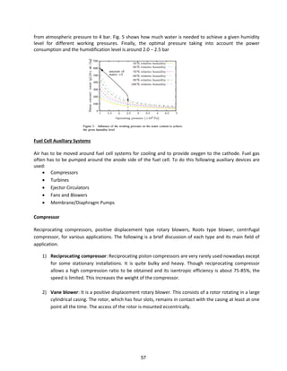 from atmospheric pressure to 4 bar. Fig. 5 shows how much water is needed to achieve a given humidity
level for different working pressures. Finally, the optimal pressure taking into account the power
consumption and the humidification level is around 2.0 − 2.5 bar
Fuel Cell Auxiliary Systems
Air has to be moved around fuel cell systems for cooling and to provide oxygen to the cathode. Fuel gas
often has to be pumped around the anode side of the fuel cell. To do this following auxiliary devices are
used:
 Compressors
 Turbines
 Ejector Circulators
 Fans and Blowers
 Membrane/Diaphragm Pumps
Compressor
Reciprocating compressors, positive displacement type rotary blowers, Roots type blower, centrifugal
compressor, for various applications. The following is a brief discussion of each type and its main field of
application.
1) Reciprocating compressor: Reciprocating piston compressors are very rarely used nowadays except
for some stationary installations. It is quite bulky and heavy. Though reciprocating compressor
allows a high compression ratio to be obtained and its isentropic efficiency is about 75-85%, the
speed is limited. This increases the weight of the compressor.
2) Vane blower: It is a positive displacement rotary blower. This consists of a rotor rotating in a large
cylindrical casing. The rotor, which has four slots, remains in contact with the casing at least at one
point all the time. The access of the rotor is mounted eccentrically.
57
 