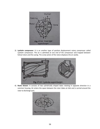 3) Lysholm compressor: It is an another type of positive displacement rotary compressor called
Lysholm compressor. The air is admitted at one end of the compressor and trapped between
helical rotors and the casing. The screw action of the rotors displaces the air axially.
4) Roots blower: It consists of two cylindrically shaped lobes rotating in opposite direction in a
common housing. Air enters the space between the rotor lobes at inlet and is carried around the
rotor to discharge port.
58
 