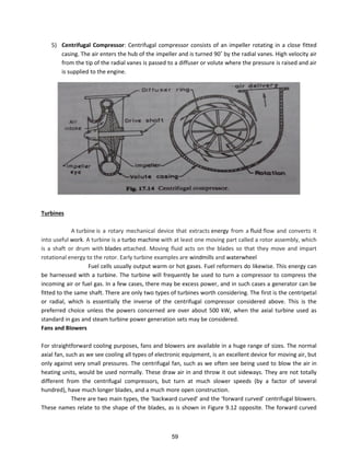 5) Centrifugal Compressor: Centrifugal compressor consists of an impeller rotating in a close fitted
asi g. The ai e te s the hu of the i pelle a d is tu ed 9 ˚ the adial a es. High velocity air
from the tip of the radial vanes is passed to a diffuser or volute where the pressure is raised and air
is supplied to the engine.
Turbines
A turbine is a rotary mechanical device that extracts energy from a fluid flow and converts it
into useful work. A turbine is a turbo machine with at least one moving part called a rotor assembly, which
is a shaft or drum with blades attached. Moving fluid acts on the blades so that they move and impart
rotational energy to the rotor. Early turbine examples are windmills and waterwheel
Fuel cells usually output warm or hot gases. Fuel reformers do likewise. This energy can
be harnessed with a turbine. The turbine will frequently be used to turn a compressor to compress the
incoming air or fuel gas. In a few cases, there may be excess power, and in such cases a generator can be
fitted to the same shaft. There are only two types of turbines worth considering. The first is the centripetal
or radial, which is essentially the inverse of the centrifugal compressor considered above. This is the
preferred choice unless the powers concerned are over about 500 kW, when the axial turbine used as
standard in gas and steam turbine power generation sets may be considered.
Fans and Blowers
For straightforward cooling purposes, fans and blowers are available in a huge range of sizes. The normal
axial fan, such as we see cooling all types of electronic equipment, is an excellent device for moving air, but
only against very small pressures. The centrifugal fan, such as we often see being used to blow the air in
heating units, would be used normally. These draw air in and throw it out sideways. They are not totally
different from the centrifugal compressors, but turn at much slower speeds (by a factor of several
hundred), have much longer blades, and a much more open construction.
The e a e t o ai t pes, the a k a d u ed a d the fo a d u ed e t ifugal lo e s.
These names relate to the shape of the blades, as is shown in Figure 9.12 opposite. The forward curved
59
 