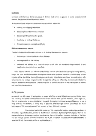 Controller
A motor controller is a device or group of devices that serves to govern in some predetermined
manner the performance of an electric motor.
A motor controller might include a manual or automatic means for
 Starting and stopping the motor
 Selecting forward or reverse rotation
 Selecting and regulating the speed,
 Regulating or limiting the torque
 Protecting against overloads and faults
Battery management system
There are three main objectives common to all Battery Management Systems
• Protect the cells or the battery from damage
• Prolong the life of the battery
• Maintain the battery in a state in which it can fulfil the functional requirements of the
application for which it was specified.
Most electric vehicles use lithium ion batteries. Lithium ion batteries have higher energy density,
longer life span and higher power density than most other practical batteries. Complicating factors
include safety, durability, thermal breakdown and cost. Li-ion batteries should be used within safe
temperature and voltage ranges in order to operate safely and efficiently. Increasing the battery's
lifespan decreases effective costs. One technique is to operate a subset of the battery cells at a time
and switching these subsets.
Dc /Dc convertor
An electric car still uses a 12 volt system to power all of the original 12 volt accessories: Lights, horn,
etc. This may also power some control circuits for the electric drive system. However, unlike a gas car,
there is no alternator to keep this battery charged. One option in the early days of EVs was to use a
deep cycle 12 volt battery, as heavy duty as possible, and recharge it when you charge the main
battery pack. This is not adequate if any amount of night driving is intended
The solution is a DC/DC convertor. This taps the full battery pack voltage and cuts it
down to a regulated output, similar to that from an alternator. By tapping the full pack, there is no
uneven discharge. Amperage required is so low that there is little effect on range. Isolation of the high
and low voltage systems is maintained inside the DC/DC converter. This also eliminates the need for a
separate 12 volt charging circuit for an auxiliary battery.
6
 