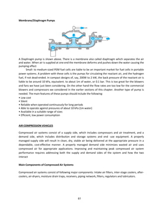 Membrane/Diaphragm Pumps
A Diaphragm pump is shown above. There is a membrane also called diaphragm which separates the air
and water. When air is supplied at one end the membrane deforms and pushes down the water causing the
pumping effect
Small- to medium-sized PEM fuel cells are liable to be an important market for fuel cells in portable
power systems. A problem with these cells is the pumps for circulating the reactant air, and the hydrogen
fuel, if not dead-ended. In compact designs of, say, 200W to 2 kW, the back pressure of the reactant air is
liable to be around 10 kPa, equivalent. to about 1m of water, or 0.1 bar. This is too great for the blowers
and fans we have just been considering. On the other hand the flow rates are too low for the commercial
blowers and compressors we considered in the earlier sections of this chapter. Another type of pump is
needed. The main features of these pumps should include the following:
• Low cost
• Silent
• Reliable when operated continuously for long periods
• Able to operate against pressures of about 10 kPa (1m water)
• Available in a suitable range of sizes
• Efficient, low power consumption
AIR COMPRESSION VEHICLES
Compressed air systems consist of a supply side, which includes compressors and air treatment, and a
demand side, which includes distribution and storage systems and end -use equipment. A properly
managed supply side will result in clean, dry, stable air being delivered at the appropriate pressure in a
dependable, cost-effective manner. A properly managed demand side minimizes wasted air and uses
compressed air for appropriate applications. Improving and maintaining peak compressed air system
performance requires addressing both the supply and demand sides of the system and how the two
interact
Main Components of Compressed Air Systems
Compressed air systems consist of following major components: Intake air filters, inter-stage coolers, after-
coolers, air-dryers, moisture drain traps, receivers, piping network, filters, regulators and lubricators.
61
 