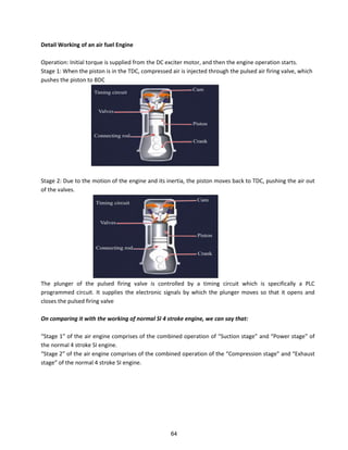 Detail Working of an air fuel Engine
Operation: Initial torque is supplied from the DC exciter motor, and then the engine operation starts.
Stage 1: When the piston is in the TDC, compressed air is injected through the pulsed air firing valve, which
pushes the piston to BDC
Stage 2: Due to the motion of the engine and its inertia, the piston moves back to TDC, pushing the air out
of the valves.
The plunger of the pulsed firing valve is controlled by a timing circuit which is specifically a PLC
programmed circuit. It supplies the electronic signals by which the plunger moves so that it opens and
closes the pulsed firing valve
On comparing it with the working of normal SI 4 stroke engine, we can say that:
“tage of the ai e gi e o p ises of the combined ope atio of “u tio stage a d Po e stage of
the normal 4 stroke SI engine.
“tage of the ai e gi e o p ises of the o i ed ope atio of the Co p essio stage a d E haust
stage of the o al st oke “I e gi e.
64
 