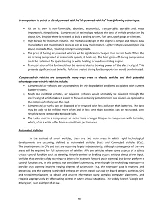 I co pariso to petrol or diesel po ered ehicles air po ered ehicles ha e follo i g ad a tages:
 Air on its own is non-flammable, abundant, economical, transportable, storable and, most
importantly, nonpolluting. Compressed air technology reduces the cost of vehicle production by
about 20%, because there is no need to build a cooling system, fuel tank, spark plugs or silencers.
 High torque for minimum volume. The mechanical design of the engine is simple and robust. Low
manufacture and maintenance costs as well as easy maintenance. Lighter vehicles would mean less
abuse on roads, thus, resulting in longer lasting roads.
 The price of fueling air powered vehicles will be significantly cheaper than current fuels. When the
air is being compressed at reasonable speeds, it heats up. The heat given off during compression
could be reclaimed for space heating or water heating, or used in a stirling engine.
 Transportation of the fuel would not be required due to drawing power off the electrical grid. This
presents significant cost benefits. Pollution created during fuel transportation would be eliminated.
Compressed-air vehicles are comparable many ways even to electric vehicles and their potential
advantages over electric vehicles include:
 Compressed-air vehicles are unconstrained by the degradation problems associated with current
battery systems.
 Much like electrical vehicles, air powered vehicles would ultimately be powered through the
electrical grid which makes it easier to focus on reducing pollution from one source, as opposed to
the millions of vehicles on the road.
 Compressed-air tanks can be disposed of or recycled with less pollution than batteries. The tank
may be able to be refilled more often and in less time than batteries can be recharged, with
refueling rates comparable to liquid fuels.
 The tanks used in a compressed air motor have a longer lifespan in comparison with batteries,
which, after a while suffer from a reduction in performance.
Automated Vehicles
In the context of smart vehicles, there are two main areas in which rapid technological
developments are occurring, defined as Automated Vehicles (AVs) and Connected Vehicles (CVs).
The developments in CVs and AVs are occurring largely independently, although convergence of the two
areas will be required for full automation of vehicles. AVs are vehicles where some aspects of a safety
critical control function such as steering, throttle control or braking occurs without direct driver input.
Vehicles that provide safety warnings to drivers (for example forward crash warning) but do not perform a
control function are, in this context, not considered automated, even though the technology necessary to
provide that warning involves varying degrees of automation (e.g. the necessary data is received and
processed, and the warning is provided without any driver input). AVs use on-board sensors, cameras, GPS
and telecommunications to obtain and analyze information using complex computer algorithms, and
respond appropriately by effectuating control in safety- iti al situatio s. The idel k o Google self-
d i i g a , is a e a ple of a AV.
65
 