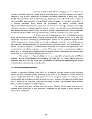Automated or Self Guided Vehicles (AGV/SGV) used in industries are
computer- o t olled d i e less o ile ehi les o all atte ope ated e uipped ith opti al,
magnetic or laser guidance systems for automated functionality, categorized as either load carrying
(forked, mandrel, unit load deck, etc) or load towing (tugger, tow train). Automated Guided Vehicles are
recommended for applications wherein long-distance horizontal transport of materials is required from or
to multiple destination points and/or the requirements for material transport include
repetitive/predictable and/or dangerous tasks. AGVs also have several advantages inherent to their design,
such as the reduction of product damage from removal of human error, the ability to travel into hazardous
areas without concern for operator safety, the ability to automatically track and record product movement,
the reduction of labor, and the flexibility and adaptability especially prevalent in laser guided systems.
AHS refers to a set of designated lanes on a limited access roadway
where specially equipped vehicles are operated under completely automatic control.This is done using
sensors that se e as the ehi le s e es, determining lane position and the speed and location of other
vehicles. Actuators on the throttle, brake, and steering wheel give the vehicle the commands that a driver
normally would. AHS vehicles often also have equipment to communicate with other AHS vehicles. The
vehicles and highway cooperate to coordinate vehicle movement, avoid obstacles and improve traffic flow,
improving safety and reducing congestion. In sum, the AHS concept combines on-board vehicle intelligence
with a range of intelligent technologies installed onto existing highway infrastructure and communication
technologies that connect vehicles to highway infrastructure.
The concept of an Automated Highway has been around for a long time. General Motors
displayed a working model of an automated highway at the 1939 Wo ld s Fai i Ne Yo k Cit . Automated
t ai s ha e ee i use si e the 9 s. But it has not been until recently that the technology has become
available to build automated highways and vehicles
The System Concept and Technologies
Concepts of Automated Highway System (AHS) can be classified into two groups, partially automated
systems and fully automated systems, depending on the extent of the automation. Partially automated
systems include notification and warning systems, temporary emergency controls and continuous partial
controls, which take limited control of the vehicle in emergency situations. They automate certain routine
parts of driving but rely on manual control for most driving functions. Fully automated driving would let
drivers be totally disengaged from all driving tasks.
The National Automated Highway System Consortium (NAHSC) defined several alternative AHS
concepts, from cooperative to fully automated, depending on the degree to which vehicles and
infrastructure work together.
66
 