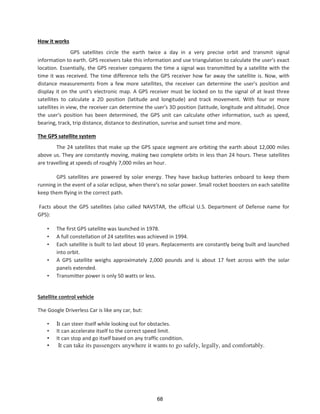 How it works
GPS satellites circle the earth twice a day in a very precise orbit and transmit signal
information to earth. GPS receivers take this information and use triangulation to calculate the user's exact
location. Essentially, the GPS receiver compares the time a signal was transmitted by a satellite with the
time it was received. The time difference tells the GPS receiver how far away the satellite is. Now, with
distance measurements from a few more satellites, the receiver can determine the user's position and
display it on the unit's electronic map. A GPS receiver must be locked on to the signal of at least three
satellites to calculate a 2D position (latitude and longitude) and track movement. With four or more
satellites in view, the receiver can determine the user's 3D position (latitude, longitude and altitude). Once
the user's position has been determined, the GPS unit can calculate other information, such as speed,
bearing, track, trip distance, distance to destination, sunrise and sunset time and more.
The GPS satellite system
The 24 satellites that make up the GPS space segment are orbiting the earth about 12,000 miles
above us. They are constantly moving, making two complete orbits in less than 24 hours. These satellites
are travelling at speeds of roughly 7,000 miles an hour.
GPS satellites are powered by solar energy. They have backup batteries onboard to keep them
running in the event of a solar eclipse, when there's no solar power. Small rocket boosters on each satellite
keep them flying in the correct path.
Facts about the GPS satellites (also called NAVSTAR, the official U.S. Department of Defense name for
GPS):
• The first GPS satellite was launched in 1978.
• A full constellation of 24 satellites was achieved in 1994.
• Each satellite is built to last about 10 years. Replacements are constantly being built and launched
into orbit.
• A GPS satellite weighs approximately 2,000 pounds and is about 17 feet across with the solar
panels extended.
• Transmitter power is only 50 watts or less.
Satellite control vehicle
The Google Driverless Car is like any car, but:
• It can steer itself while looking out for obstacles.
• It can accelerate itself to the correct speed limit.
• It can stop and go itself based on any traffic condition.
• It can take its passengers anywhere it wants to go safely, legally, and comfortably.
68
 