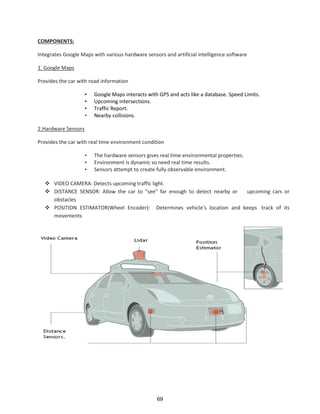 COMPONENTS:
Integrates Google Maps with various hardware sensors and artificial intelligence software
1. Google Maps
Provides the car with road information
• Google Maps interacts with GPS and acts like a database. Speed Limits.
• Upcoming intersections.
• Traffic Report.
• Nearby collisions.
2.Hardware Sensors
Provides the car with real time environment condition
• The hardware sensors gives real time environmental properties.
• Environment is dynamic so need real time results.
• Sensors attempt to create fully observable environment.
 VIDEO CAMERA: Detects upcoming traffic light.
 DISTANCE SENSOR: Allow the car to "see" far enough to detect nearby or upcoming cars or
obstacles
 POSITION ESTIMATOR(Wheel Encoder): Determines vehicle's location and keeps track of its
movements
69
 