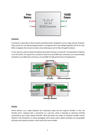 Contactor
A contactor is basically an electronically controlled switch, designed to carry a large amount of power.
They consist of a coil (electromagnet) which is energised from a low voltage (typically 12V for EV use).
When energised, the coil pulls contacts close allowing current to flow through the device.
In EVs, they are used to isolate the battery pack when the key is turned off - the equivalent of ignition
in an ICE vehicle. For typical EVs, contactors rated to around 200 amps continuous are recommended.
Contactors up to 600 amps continuous are available for high-performance EV applications.
Pot box
Petrol vehicles use a cable between the accelerator pedal and the engine's throttle. In EVs, the
throttle end is replaced with a connection to a pot box, which is basically an electronic throttle
connected to your motor speed controller. Most pot boxes are simply an industrial variable resistor
(5Kohm is the standard) in a robust packaging. Some newer motor speed controllers are using digital
pot boxes with optical encoders, which tend to be more reliable
7
 