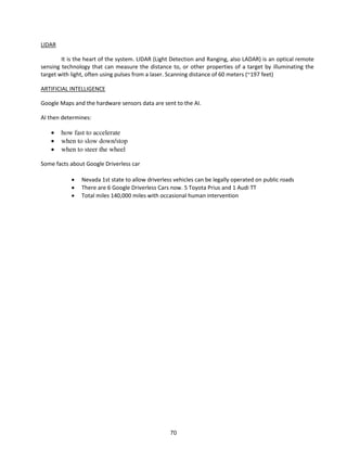 LIDAR
It is the heart of the system. LIDAR (Light Detection and Ranging, also LADAR) is an optical remote
sensing technology that can measure the distance to, or other properties of a target by illuminating the
target with light, often using pulses from a laser. Scanning distance of 60 meters (~197 feet)
ARTIFICIAL INTELLIGENCE
Google Maps and the hardware sensors data are sent to the AI.
AI then determines:
 how fast to accelerate
 when to slow down/stop
 when to steer the wheel
Some facts about Google Driverless car
 Nevada 1st state to allow driverless vehicles can be legally operated on public roads
 There are 6 Google Driverless Cars now. 5 Toyota Prius and 1 Audi TT
 Total miles 140,000 miles with occasional human intervention
70
 