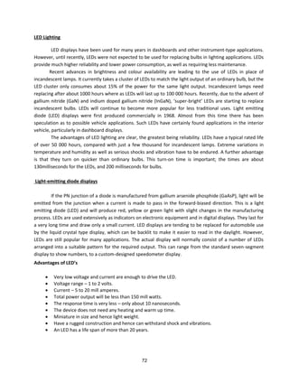 LED Lighting
LED displays have been used for many years in dashboards and other instrument-type applications.
However, until recently, LEDs were not expected to be used for replacing bulbs in lighting applications. LEDs
provide much higher reliability and lower power consumption, as well as requiring less maintenance.
Recent advances in brightness and colour availability are leading to the use of LEDs in place of
incandescent lamps. It currently takes a cluster of LEDs to match the light output of an ordinary bulb, but the
LED cluster only consumes about 15% of the power for the same light output. Incandescent lamps need
replacing after about 1000 hours where as LEDs will last up to 100 000 hours. Recently, due to the advent of
galliu it ide GaN a d i diu doped galliu it ide I GaN , supe - ight LEDs a e sta ti g to epla e
incandescent bulbs. LEDs will continue to become more popular for less traditional uses. Light emitting
diode (LED) displays were first produced commercially in 1968. Almost from this time there has been
speculation as to possible vehicle applications. Such LEDs have certainly found applications in the interior
vehicle, particularly in dashboard displays.
The advantages of LED lighting are clear, the greatest being reliability. LEDs have a typical rated life
of over 50 000 hours, compared with just a few thousand for incandescent lamps. Extreme variations in
temperature and humidity as well as serious shocks and vibration have to be endured. A further advantage
is that they turn on quicker than ordinary bulbs. This turn-on time is important; the times are about
130milliseconds for the LEDs, and 200 milliseconds for bulbs.
Light-emitting diode displays
If the PN junction of a diode is manufactured from gallium arsenide phosphide (GaAsP), light will be
emitted from the junction when a current is made to pass in the forward-biased direction. This is a light
emitting diode (LED) and will produce red, yellow or green light with slight changes in the manufacturing
process. LEDs are used extensively as indicators on electronic equipment and in digital displays. They last for
a very long time and draw only a small current. LED displays are tending to be replaced for automobile use
by the liquid crystal type display, which can be backlit to make it easier to read in the daylight. However,
LEDs are still popular for many applications. The actual display will normally consist of a number of LEDs
arranged into a suitable pattern for the required output. This can range from the standard seven-segment
display to show numbers, to a custom-designed speedometer display.
Advantages of LED’s
 Very low voltage and current are enough to drive the LED.
 Voltage range – 1 to 2 volts.
 Current – 5 to 20 mill amperes.
 Total power output will be less than 150 mill watts.
 The response time is very less – only about 10 nanoseconds.
 The device does not need any heating and warm up time.
 Miniature in size and hence light weight.
 Have a rugged construction and hence can withstand shock and vibrations.
 An LED has a life span of more than 20 years.
72
 