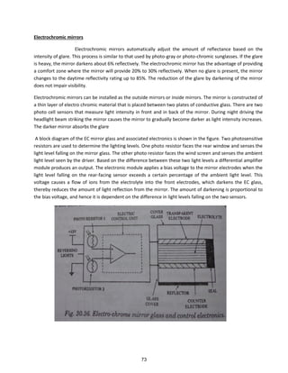 Electrochromic mirrors
Electrochromic mirrors automatically adjust the amount of reflectance based on the
intensity of glare. This process is similar to that used by photo-gray or photo-chromic sunglasses. If the glare
is heavy, the mirror darkens about 6% reflectively. The electrochromic mirror has the advantage of providing
a comfort zone where the mirror will provide 20% to 30% reflectively. When no glare is present, the mirror
changes to the daytime reflectivity rating up to 85%. The reduction of the glare by darkening of the mirror
does not impair visibility.
Electrochromic mirrors can be installed as the outside mirrors or inside mirrors. The mirror is constructed of
a thin layer of electro chromic material that is placed between two plates of conductive glass. There are two
photo cell sensors that measure light intensity in front and in back of the mirror. During night driving the
headlight beam striking the mirror causes the mirror to gradually become darker as light intensity increases.
The darker mirror absorbs the glare
A block diagram of the EC mirror glass and associated electronics is shown in the figure. Two photosensitive
resistors are used to determine the lighting levels. One photo resistor faces the rear window and senses the
light level falling on the mirror glass. The other photo resistor faces the wind screen and senses the ambient
light level seen by the driver. Based on the difference between these two light levels a differential amplifier
module produces an output. The electronic module applies a bias voltage to the mirror electrodes when the
light level falling on the rear-facing sensor exceeds a certain percentage of the ambient light level. This
voltage causes a flow of ions from the electrolyte into the front electrodes, which darkens the EC glass,
thereby reduces the amount of light reflection from the mirror. The amount of darkening is proportional to
the bias voltage, and hence it is dependent on the difference in light levels falling on the two sensors.
73
 