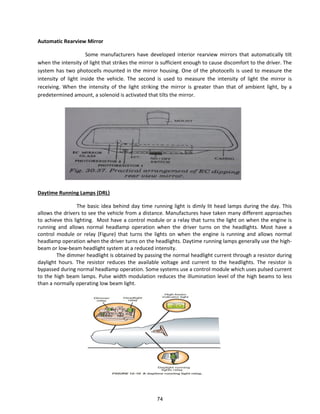 Automatic Rearview Mirror
Some manufacturers have developed interior rearview mirrors that automatically tilt
when the intensity of light that strikes the mirror is sufficient enough to cause discomfort to the driver. The
system has two photocells mounted in the mirror housing. One of the photocells is used to measure the
intensity of light inside the vehicle. The second is used to measure the intensity of light the mirror is
receiving. When the intensity of the light striking the mirror is greater than that of ambient light, by a
predetermined amount, a solenoid is activated that tilts the mirror.
Daytime Running Lamps (DRL)
The basic idea behind day time running light is dimly lit head lamps during the day. This
allows the drivers to see the vehicle from a distance. Manufactures have taken many different approaches
to achieve this lighting. Most have a control module or a relay that turns the light on when the engine is
running and allows normal headlamp operation when the driver turns on the headlights. Most have a
control module or relay (Figure) that turns the lights on when the engine is running and allows normal
headlamp operation when the driver turns on the headlights. Daytime running lamps generally use the high-
beam or low-beam headlight system at a reduced intensity.
The dimmer headlight is obtained by passing the normal headlight current through a resistor during
daylight hours. The resistor reduces the available voltage and current to the headlights. The resistor is
bypassed during normal headlamp operation. Some systems use a control module which uses pulsed current
to the high beam lamps. Pulse width modulation reduces the illumination level of the high beams to less
than a normally operating low beam light.
74
 