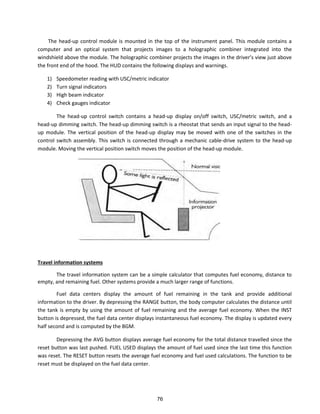The head-up control module is mounted in the top of the instrument panel. This module contains a
computer and an optical system that projects images to a holographic combiner integrated into the
i dshield a o e the odule. The holog aphi o i e p oje ts the i ages i the d i e s ie just a o e
the front end of the hood. The HUD contains the following displays and warnings.
1) Speedometer reading with USC/metric indicator
2) Turn signal indicators
3) High beam indicator
4) Check gauges indicator
The head-up control switch contains a head-up display on/off switch, USC/metric switch, and a
head-up dimming switch. The head-up dimming switch is a rheostat that sends an input signal to the head-
up module. The vertical position of the head-up display may be moved with one of the switches in the
control switch assembly. This switch is connected through a mechanic cable-drive system to the head-up
module. Moving the vertical position switch moves the position of the head-up module.
Travel information systems
The travel information system can be a simple calculator that computes fuel economy, distance to
empty, and remaining fuel. Other systems provide a much larger range of functions.
Fuel data centers display the amount of fuel remaining in the tank and provide additional
information to the driver. By depressing the RANGE button, the body computer calculates the distance until
the tank is empty by using the amount of fuel remaining and the average fuel economy. When the INST
button is depressed, the fuel data center displays instantaneous fuel economy. The display is updated every
half second and is computed by the BGM.
Depressing the AVG button displays average fuel economy for the total distance travelled since the
reset button was last pushed. FUEL USED displays the amount of fuel used since the last time this function
was reset. The RESET button resets the average fuel economy and fuel used calculations. The function to be
reset must be displayed on the fuel data center.
76
 
