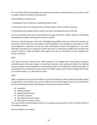 As a result of the different technology used in automotive computer controlled systems, it is possible to find
a number of different methods of accessing DTCs.
Three methods are in general use.
1. Displaying the code as flashes on a dashboard indicator lamp.
2. Connecting an LED or test lamp externally and observing the number of flashes and pauses.
3. Connecting a code reading machine, and/or a scan tool, to the diagnostic port on the ECM.
The actual procedure varies very considerably from one type of vehicle to another. However, the following
examples give an insight into the general principles involved.
The term on board diagnostics refers to the self-diagnosing capabilities that are carried in the computers on
the vehicle, and the aids that are provided to make the diagnostic data available to authorized users. Off-
board diagnostics is equipment such as scan tools, oscilloscopes and other test equipment. In most cases
both types of equipment are required for vehicle repair work. To date (January 2000) there have been two
versions of OBD, i.e., OBD I and OBD II. Both apply to the USA, but introduction of similar legislation for
Europe is imminent.
OBD I
This required vehicles produced from 1988 onwards to be equipped with electronically (computer)
controlled systems that were capable of monitoring themselves. Any malfunction (defect) that affected
exhaust emissions must be displayed on a warning lamp, known as the malfunction indicator lamp (MIL), on
the dash oa d. The alfu tio ust e sto ed i the ECM s e o a d it ust e eada le ith the aid
of o oa d fa ilities, e.g. a flash ode o a la p.
OBD II
OBD II strengthens the requirements of OBD I on vehicles of model year 1994 and afterwards. OBD II applies
to spark-ignition cars and light vans, and from 1996 onwards to diesel-engined vehicles. The main features
are that the following emissions related systems must be continuously monitored:
 combustion
 catalytic convertor
 oxygen (lambda) sensors
 secondary air system
 fuel evaporative control system
 Exhaust gas recirculation system.
The requirements for diesel-engined vehicles vary and glow plug equipment may be monitored instead of
the catalytic converter.
Features of OBD II are as follows.
79
 