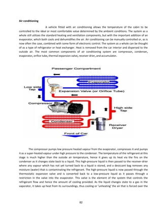 Air conditioning
A vehicle fitted with air conditioning allows the temperature of the cabin to be
controlled to the ideal or most comfortable value determined by the ambient conditions. The system as a
whole still utilizes the standard heating and ventilation components, but with the important addition of an
evaporator, which both cools and dehumidifies the air. Air conditioning can be manually controlled or, as is
now often the case, combined with some form of electronic control. The system as a whole can be thought
of as a type of refrigerator or heat exchanger. Heat is removed from the car interior and dispersed to the
outside air. The most common components of air conditioning system are compressor, condenser,
evaporator, orifice tube, thermal expansion valve, receiver drier, and accumulator.
The compressor pumps low pressure heated vapour from the evaporator, compresses it and pumps
it as a super-heated vapour under high pressure to the condenser. The temperature of the refrigerant at this
stage is much higher than the outside air temperature, hence it gives up its heat via the fins on the
condenser as it changes state back to a liquid. This high-pressure liquid is then passed to the receiver-drier
where any vapour which has not yet turned back to a liquid is stored, and a desiccant bag removes any
moisture (water) that is contaminating the refrigerant. The high-pressure liquid is now passed through the
thermostatic expansion valve and is converted back to a low-pressure liquid as it passes through a
restriction in the valve into the evaporator. This valve is the element of the system that controls the
refrigerant flow and hence the amount of cooling provided. As the liquid changes state to a gas in the
apo ato , it takes up heat f o its su ou di gs, thus ooli g o u heati g the ai that is forced over the
82
 