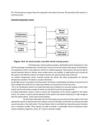 fins. The low pressure vapour leaves the evaporator returning to the pump. The operation of the system is a
continuous cycle.
Automatic temperature control
Full temperature control systems provide a comfortable interior temperature in line
with the passenger controlled input. The electronic control unit has full control of fan speed, air distribution,
air temperature, fresh or recirculated air and the air conditioning pump. These systems will soon be able to
control automatic demist or defrost, when reliable sensors are available. A single button will currently set
the system to full defrost or demist. A number of sensors are used to provide input to the ECU.
An ambient temperature sensor mounted outside the vehicle will allow compensation for extreme
temperature variations. This device is usually a thermistor.
A solar light sensor is mounted on the fascia panel. This device is a photodiode and allows a measurement of
direct sunlight from which ECU can determine whether to increase the air to the face vents.
The in-car temperature sensors are simple thermistors but, to allow for an accurate reading, a small motor
and fan can be used to take a sample of interior air and direct it over the sensing elements.
A coolant temperature sensor is used to monitor the temperature of the coolant supplied to the heater
matrix. This sensor is used to prevent operation of the system until coolant temperature is high enough to
heat the vehicle interior. Driver input control switches.
The ECU takes information from all of the above sources and will set the system in the most
appropriate manner as determined by the software. Control of the flaps can be either by solenoid controlled
vacuum actuators or by small motors. The main blower motor is controlled by a heavy duty power transistor
and is constantly variable. These systems are able to provide a comfortable interior temperature when
exterior conditions range from _10 to _35 ° C even in extreme sunlight.
83
 