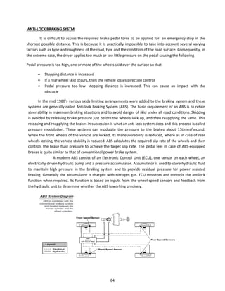 ANTI-LOCK BRAKING SYSTM
It is difficult to access the required brake pedal force to be applied for an emergency stop in the
shortest possible distance. This is because it is practically impossible to take into account several varying
factors such as type and roughness of the road, tyre and the condition of the road surface. Consequently, in
the extreme case, the driver applies too much or too little pressure on the pedal causing the following
Pedal pressure is too high, one or more of the wheels skid over the surface so that
 Stopping distance is increased
 If a rear wheel skid occurs, then the vehicle losses direction control
 Pedal pressure too low: stopping distance is increased. This can cause an impact with the
obstacle
In the id s a ious skids li iti g a a ge e ts e e added to the aki g s ste a d these
systems are generally called Anti-lock Braking System (ABS). The basic requirement of an ABS is to retain
steer ability in maximum braking situations and to avoid danger of skid under all road conditions. Skidding
is avoided by releasing brake pressure just before the wheels lock up, and then reapplying the same. This
releasing and reapplying the brakes in succession is what an anti-lock system does and this process is called
pressure modulation. These systems can modulate the pressure to the brakes about 15times/second.
When the front wheels of the vehicle are locked, its maneuverability is reduced, where as in case of rear
wheels locking, the vehicle stability is reduced. ABS calculates the required slip rate of the wheels and then
controls the brake fluid pressure to achieve the target slip rate. The pedal feel in case of ABS-equipped
brakes is quite similar to that of conventional power brake system.
A modern ABS consist of an Electronic Control Unit (ECU), one sensor on each wheel, an
electrically driven hydraulic pump and a pressure accumulator. Accumulator is used to store hydraulic fluid
to maintain high pressure in the braking system and to provide residual pressure for power assisted
braking. Generally the accumulator is charged with nitrogen gas. ECU monitors and controls the antilock
function when required. Its function is based on inputs from the wheel speed sensors and feedback from
the hydraulic unit to determine whether the ABS is working precisely.
84
 