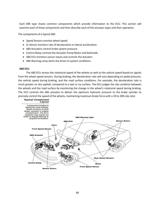 Each ABS type shares common components which provide information to the ECU. This section will
examine each of these components and then describe each of the actuator types and their operation.
The components of a typical ABS
 Speed Sensors monitor wheel speed.
 G−“e so o ito s ate of de ele atio o late al a ele atio .
 ABS Actuators control brake system pressure.
 Control Relay controls the Actuator Pump Motor and Solenoids.
 ABS ECU monitors sensor inputs and controls the Actuator.
 ABS Warning Lamp alerts the driver to system conditions.
ABS ECU
The ABS ECU senses the rotational speed of the wheels as well as the vehicle speed based on signals
from the wheel speed sensors. During braking, the deceleration rate will vary depending on pedal pressure,
the vehicle speed during braking, and the road surface conditions. For example, the deceleration rate is
much greater on dry asphalt, compared to a wet or icy surface. The ECU judges the slip condition between
the heels a d the oad su fa e o ito i g the ha ge i the heel s otatio al speed du i g aki g.
The ECU controls the ABS actuator to deliver the optimum hydraulic pressure to the brake cylinder to
precisely control the speed of the wheels, maintaining maximum brake force with a 10 to 30% slip ratio
85
 