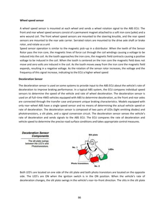 Wheel speed sensor
A wheel speed sensor is mounted at each wheel and sends a wheel rotation signal to the ABS ECU. The
front and rear wheel speed sensors consist of a permanent magnet attached to a soft iron core (yoke) and a
wire wound coil. The front wheel speed sensors are mounted to the steering knuckle, and the rear speed
sensors are mounted to the rear axle carrier. Serrated rotors are mounted to the drive axle shaft or brake
rotor, and rotate as a unit
“peed se so ope atio is si ila to the ag eti pi k−up i a dist i uto . Whe the teeth of the “e so
Rotor pass the iron core, the magnetic lines of force cut through the coil windings causing a voltage to be
induced into the coil. As the tooth approaches the iron core, the magnetic field contracts causing a positive
voltage to be induced in the coil. When the tooth is centered on the iron core the magnetic field does not
move and zero volts are induced in the coil. As the tooth moves away from the iron core the magnetic field
expands, resulting in a negative voltage. As the rotation of the sensor rotor increases, the voltage and the
frequency of this signal increase, indicating to the ECU a higher wheel speed
Deceleration Sensor
The de ele atio se so is used o so e s ste s to p o ide i put to the AB“ ECU a out the ehi le s ate of
deceleration to improve braking performance. In a typical ABS system, the ECU compares individual speed
sensors to determine the speed of the vehicle and rate of wheel deceleration. The deceleration sensor is
used o all full−ti e WD ehi les e uipped ith AB“ to dete i e de ele atio , as the f o t a d ea a les
are connected through the transfer case and present unique braking characteristics. Models equipped with
o l ea − heel AB“ ha e a si gle speed se so a d o ea s of dete i i g the a tual ehi le speed o
rate of deceleration. The deceleration sensor is composed of two pairs of LEDs (light emitting diodes) and
phototransistors, a slit plate, a d a sig al o e sio i uit. The de ele atio se so se ses the ehi le s
rate of deceleration and sends signals to the ABS ECU. The ECU compares the rate of deceleration and
vehicle speed to determine the precise road surface conditions and takes appropriate control measures.
Both LED s a e lo ated o o e side of the slit plate a d oth photo t a sisto s a e lo ated o the opposite
side. The LED s a e ON he the ig itio s it h is i the ON positio . Whe the ehi le s ate of
deceleration changes, the slit plate s i gs i the ehi le s ea −to−f o t di e tio . The slits i the slit plate
86
 