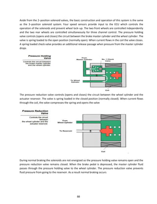 Aside f o the −positio sole oid al es, the asi o st u tio a d ope atio of this s ste is the sa e
as the −positio sole oid s ste . Fou speed se so s p o ide i put to the ECU hi h o t ols the
ope atio of the sole oids a d p e e t heel lo k−up. The two front wheels are controlled independently
and the two rear wheels are controlled simultaneously for three channel control. The pressure holding
valve controls (opens and closes) the circuit between the brake master cylinder and the wheel cylinder. The
valve is spring loaded to the open position (normally open). When current flows in the coil the valve closes.
A spring loaded check valve provides an additional release passage when pressure from the master cylinder
drops
The pressure reduction valve controls (opens and closes) the circuit between the wheel cylinder and the
actuator reservoir. The valve is spring loaded in the closed position (normally closed). When current flows
through the coil, the valve compresses the spring and opens the valve
.
During normal braking the solenoids are not energized so the pressure holding valve remains open and the
pressure reduction valve remains closed. When the brake pedal is depressed, the master cylinder fluid
passes through the pressure holding valve to the wheel cylinder. The pressure reduction valve prevents
fluid pressure from going to the reservoir. As a result normal braking occurs
88
 