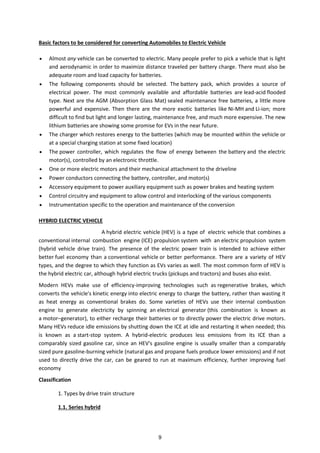 Basic factors to be considered for converting Automobiles to Electric Vehicle
 Almost any vehicle can be converted to electric. Many people prefer to pick a vehicle that is light
and aerodynamic in order to maximize distance traveled per battery charge. There must also be
adequate room and load capacity for batteries.
 The following components should be selected. The battery pack, which provides a source of
electrical power. The most commonly available and affordable batteries are lead-acid flooded
type. Next are the AGM (Absorption Glass Mat) sealed maintenance free batteries, a little more
powerful and expensive. Then there are the more exotic batteries like Ni-MH and Li-ion; more
difficult to find but light and longer lasting, maintenance free, and much more expensive. The new
lithium batteries are showing some promise for EVs in the near future.
 The charger which restores energy to the batteries (which may be mounted within the vehicle or
at a special charging station at some fixed location)
 The power controller, which regulates the flow of energy between the battery and the electric
motor(s), controlled by an electronic throttle.
 One or more electric motors and their mechanical attachment to the driveline
 Power conductors connecting the battery, controller, and motor(s)
 Accessory equipment to power auxiliary equipment such as power brakes and heating system
 Control circuitry and equipment to allow control and interlocking of the various components
 Instrumentation specific to the operation and maintenance of the conversion
HYBRID ELECTRIC VEHICLE
A hybrid electric vehicle (HEV) is a type of electric vehicle that combines a
conventional internal combustion engine (ICE) propulsion system with an electric propulsion system
(hybrid vehicle drive train). The presence of the electric power train is intended to achieve either
better fuel economy than a conventional vehicle or better performance. There are a variety of HEV
types, and the degree to which they function as EVs varies as well. The most common form of HEV is
the hybrid electric car, although hybrid electric trucks (pickups and tractors) and buses also exist.
Modern HEVs make use of efficiency-improving technologies such as regenerative brakes, which
converts the vehicle's kinetic energy into electric energy to charge the battery, rather than wasting it
as heat energy as conventional brakes do. Some varieties of HEVs use their internal combustion
engine to generate electricity by spinning an electrical generator (this combination is known as
a motor–generator), to either recharge their batteries or to directly power the electric drive motors.
Many HEVs reduce idle emissions by shutting down the ICE at idle and restarting it when needed; this
is known as a start-stop system. A hybrid-electric produces less emissions from its ICE than a
comparably sized gasoline car, since an HEV's gasoline engine is usually smaller than a comparably
sized pure gasoline-burning vehicle (natural gas and propane fuels produce lower emissions) and if not
used to directly drive the car, can be geared to run at maximum efficiency, further improving fuel
economy
Classification
1. Types by drive train structure
1.1. Series hybrid
9
 