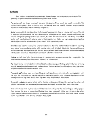 SUNROOFS
Roof systems are available in many shapes, sizes and styles, and are known by many names. The
generally accepted sunroof/moon roof industry terms are as follows:
Pop-up sunroofs are simply a manually operated tilting panel. These panels are usually removable. The
tilting action provides a vent in the roof, or a full opening when the panel is removed. Pop-ups can be
installed in most vehicles, and are relatively inexpensive.
Spoiler sunroofs (tilt-&-slides) combine the features of a pop-up with those of a sliding roof system. They tilt
to vent and slide open above the roof, requiring little headroom or roof length. Spoilers typically do not
provide as large an opening as other roof systems, but offer the convenience of a self-storing panel. Most
spoiler roofs are electric, with optional features like integrated sun shades and express open/close. Spoilers
are ideal for short-roof vehicles where other types of sliders can't be installed.
Inbuilt sunroof systems have a panel which slides between the metal roof and interior headliner, requiring
some loss of headroom but providing a full opening in the roof. All inbuilt slide inside the roof, while some
also include a rear venting feature (see pop-up), and/or express open/close functions. Inbuilt don't fit every
vehicle, as the panel must slide and store completely within the vehicle roof.
Folding sunroofs they offer the convenience of a sunroof, with an opening more like a convertible. The
panel is made of fabric (often vinyl), which folds back as it slides open.
Top-mount sliding sunroofs (rail mount topslider) have been a popular factory option in Europe for many
years. A large glass panel slides open in tracks on top of the roof, with no loss of headroom. Most feature an
integral wind deflector to eliminate wind noise.
Panoramic roof systems are a new type of large or multi-panel moonroof which offer openings above both
the front and rear seats and may be operable or fixed glass panels. Large operable openings are often
accomplished with top-slider (tracks in the top of the roof) or spoiler type mechanisms.
Removable roof panels open a vehicle roof to the side windows, providing a wider opening than other roof
systems. T-roofs have two removable panels and leave a T-shaped structural brace in the roof center.
Solar sunroofs are made of glass, with an inlaid photovoltaic solar panel that makes the glass totally opaque.
They operate the same as conventional factory-fitted glass moonroofs (tilting and retracting), but when
closed the solar panel provides electricity to power the interior ventilation fans, for cooling the car interior
on hot days when the car is standing outside in the sunlight.
92
 