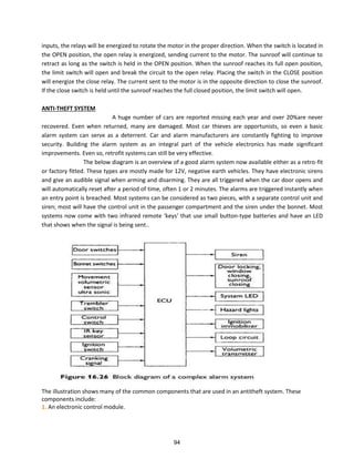 inputs, the relays will be energized to rotate the motor in the proper direction. When the switch is located in
the OPEN position, the open relay is energized, sending current to the motor. The sunroof will continue to
retract as long as the switch is held in the OPEN position. When the sunroof reaches its full open position,
the limit switch will open and break the circuit to the open relay. Placing the switch in the CLOSE position
will energize the close relay. The current sent to the motor is in the opposite direction to close the sunroof.
If the close switch is held until the sunroof reaches the full closed position, the limit switch will open.
ANTI-THEFT SYSTEM
A huge number of cars are reported missing each year and over 20%are never
recovered. Even when returned, many are damaged. Most car thieves are opportunists, so even a basic
alarm system can serve as a deterrent. Car and alarm manufacturers are constantly fighting to improve
security. Building the alarm system as an integral part of the vehicle electronics has made significant
improvements. Even so, retrofit systems can still be very effective.
The below diagram is an overview of a good alarm system now available either as a retro-fit
or factory fitted. These types are mostly made for 12V, negative earth vehicles. They have electronic sirens
and give an audible signal when arming and disarming. They are all triggered when the car door opens and
will automatically reset after a period of time, often 1 or 2 minutes. The alarms are triggered instantly when
an entry point is breached. Most systems can be considered as two pieces, with a separate control unit and
siren; most will have the control unit in the passenger compartment and the siren under the bonnet. Most
systems now come with t o i f a ed e ote ke s that use s all utto -type batteries and have an LED
that shows when the signal is being sent..
The illustration shows many of the common components that are used in an antitheft system. These
components include:
1. An electronic control module.
94
 