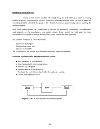 ELECTRONIC CRUISE CONTROL
C uise Co t ol s ste as fi st i t odu ed du i g the id s as a ea of edu i g
d i e s fatigue o lo g oto a jou e s. C uise Co t ol allo s the d i e to set the vehicle speed and
when this control is activated, the speed of the vehicle is maintained automatically without touching the
accelerator pedal.
Most cruise control systems are a combination of electrical and mechanical components. The components
used depends on the manufacturer and system design. Cruise control has built upon the basic
electromechanical system to provide more accurate speed control and safer operation
The system is composed of 3 main Assemblies
1)A driver s “ it h pa k
2)A throttle actuator unit
3)Cruise Control ECU
The system adjusts the throttle according to the measured speed of the vehicle.
Functional requirements for a good cruise control system.
 Hold the vehicle at selected value
 Hold the speed with minimum variations.
 Store the last set speed.
 Allow the vehicle to change speed.
 Deactivate the control immediately after the brakes are applied.
 Contain built in safety features.
97
 