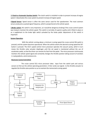 3) Clutch or Automatic Gearbox Switch: The clutch switch is installed in order to prevent increase of engine
speed. It deactivates the cruise system to prevent increase of engine speed.
4)Speed Sensor: Speed sensor is often the same sensor used for the speedometer. The most common
sensor produced a a pulsed signal frequency, which is proportional to the vehicle speed.
5)Brake switch: this switch is very important, as it would be dangerous braking if the cruise control system
was trying to maintain the vehicle speed. This switch is normally of superior quality and is fitted in place or
as a supplement to the brake light switch activated by the brake pedal. Adjustment of this switch is
important
System Operation
With the vehicle running above a minimum cruising speed the cruise control ON switch is
pressed, and the system becomes operational. When the vehicle attains the desired cruising speed the SET
utto is p essed. The ECU s speed o t ol i o p o essor operates the vacuum pump, which in turn
moves the throttle valve actuator diaphragm until the set speed is maintained without the use of
accelerator pedal, so that the driver can remove his foot from the pedal. The micro processor continuously
monitors the vehicle speed signal and constantly changes the throttle position taking account of variation
in road gradients, wind resistance etc.
Electronic Control Unit (ECU)
The cruise control ECU micro processor takes input from the switch park and various
sensors to find out the vehicle operating parameters. It then sends out signals to the throttle actuator to
regulate the throttle valve position so as to maintain the memorized cruising speed.
Command
Speed
Comparison
Vehicle
Speed
Adder
Lookup
proportional
Gain
Output
Control
Integrator for
integral gain
Sampling
Switch
From Speed Sensor
99
 