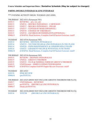 Course Schedule and Important Dates: (Tentative Schedule (May be subject to change))
PART03: DOUBLE INTEGRALS & LINE INTEGRALS
*** EVENING ACTIVITY HOUR: TUESDAY (2021.0309)
THURSDAY 2021.0311 (Screencast 301)
DAY13 REVIEWG – a(t), v(t), s(t)
DAY13 UNIT16 – DOUBLE INTEGRALS – CARTESIAN
DAY13 UNIT17 – DOUBLE INTEGRALS – POLAR
DAY13 UNIT17 – CENTER OF MASS (OPTIONAL)
DAY13 UNIT18 – CHANGE OF VARIABLES
DAY13 UNIT18 – JACOBIAN DETERMINANTS (OPTIONAL)
HWK13 (CHAP16) Read Sections, Complete End Of Section Exercises: mult5
TUESDAY 2021.0316 (Screencast 302)
DAY14 REVIEWH – DEFINITE INTEGRALS I
DAY14 UNIT19 – VECTOR FIELDS & LINE INTEGRALS IN THE PLANE
DAY14 UNIT20 – PATH INDEPENDENCE & CONSERVATIVE FIELDS
DAY14 UNIT21 – GRADIENT FIELDS & POTENTIAL FUNCTIONS
HWK14 (CHAP16) Read Sections, Complete End Of Section Exercises: mult5
THURSDAY 2021.0318 (Screencast 303)
DAY15 REVIEWI – DEFINITE INTEGRALS II
DAY15 UNIT22 – GREEN’S THEOREM
DAY15 UNIT23 – FLUX & NORMAL FORM OF GREEN’S THEOREM
DAY15 UNIT24(start) – SIMPLY CONNECTED REGIONS
HWK15 (CHAP16) Complete End Of Chapter Review Exercises: mult5
TUESDAY 2021.0323
DAY16 HWK REVIEW
HWK16 (preTEST3A)
THURSDAY 2021.0325 (DOES NOT INCLUDE GREEN'S THEOREM FOR FLUX)
DAY17 UNIT24(finish) – REVIEW03
DAY17 preTEST3A (DOUBLE & LINE INTEGRALS)
HWK17 (Study preTEST3A)
TUESDAY 2021.0330 (DOES NOT INCLUDE GREEN'S THEOREM FOR FLUX)
DAY18 TEST3B (DOUBLE & LINE INTEGRALS)
10
 