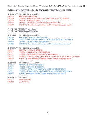 Course Schedule and Important Dates: (Tentative Schedule (May be subject to change))
PART04: TRIPLE INTEGRALS & ALL THE 4 GREAT THEOREMS (NO TESTS)
THURSDAY 2021.0401 (Screencast 401)
DAY19 REVIEWJ – BY PARTS
DAY19 UNIT25 – TRIPLE INTEGRALS – CARTESIAN & CYLINDRICAL
DAY19 UNIT26 – SURFACE AREA
DAY19 UNIT26 – SPHERICAL COORDINATES (OPTIONAL)
HWK19 (CHAP17) Read Sections, Complete End Of Section Exercises: mult5
*** BREAK: TUESDAY (2021.0406)
*** BREAK: THURSDAY (2021.0408)
TUESDAY 2021.0413 (Screencast 402)
DAY20 REVIEWK – PARTIAL FRACTIONS
DAY20 UNIT27 – VECTOR FIELDS IN 3D, SURFACE INTEGRALS & FLUX
DAY20 UNIT28 – DIVERGENCE THEOREM I
HWK20 (CHAP17) Read Sections, Complete End Of Section Exercises: mult5
THURSDAY 2021.0415 (Screencast 403)
DAY21 REVIEWL – POWER SERIES I
DAY21 UNIT29 – DIVERGENCE THEOREM II
DAY21 UNIT29 – DIFFUSSION EQUATION (OPTIONAL)
DAY21 UNIT30 – LINE INTEGRALS IN SPACE, CURL, EXACTNESS & POTENTIAL
HWK21 (CHAP17) Read Sections, Complete End Of Section Exercises: mult5
TUESDAY 2021.0420 (Screencast 404)
DAY22 REVIEWM – POWER SERIES II
DAY22 UNIT31 – STOKE’S THEOREM
DAY22 UNIT32a – STOKE’S THEOREM & PATH INDEPENDENCE
DAY22 UNIT33 – TOPOLOGY & MAXWELL’S EQUATIONS (OPTIONAL)
HWK22 (CHAP17) Complete End Of Chapter Review Exercises: mult5
THURSDAY 2021.0422
DAY23 HWK REVIEW
HWK23 (preTEST4A)
11
 