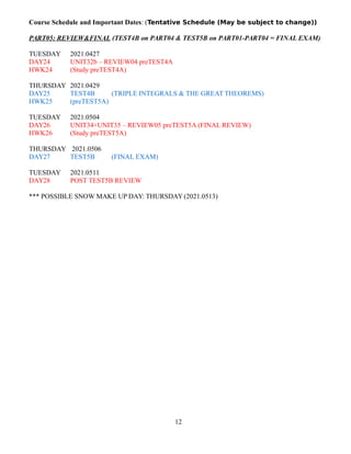 Course Schedule and Important Dates: (Tentative Schedule (May be subject to change))
PART05: REVIEW&FINAL (TEST4B on PART04 & TEST5B on PART01-PART04 = FINAL EXAM)
TUESDAY 2021.0427
DAY24 UNIT32b – REVIEW04 preTEST4A
HWK24 (Study preTEST4A)
THURSDAY 2021.0429
DAY25 TEST4B (TRIPLE INTEGRALS & THE GREAT THEOREMS)
HWK25 (preTEST5A)
TUESDAY 2021.0504
DAY26 UNIT34+UNIT35 – REVIEW05 preTEST5A (FINAL REVIEW)
HWK26 (Study preTEST5A)
THURSDAY 2021.0506
DAY27 TEST5B (FINAL EXAM)
TUESDAY 2021.0511
DAY28 POST TEST5B REVIEW
*** POSSIBLE SNOW MAKE UP DAY: THURSDAY (2021.0513)
12
 