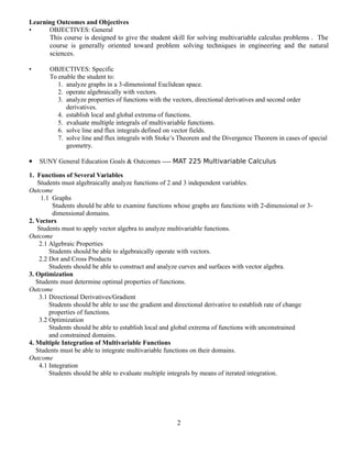 Learning Outcomes and Objectives
• OBJECTIVES: General
This course is designed to give the student skill for solving multivariable calculus problems . The
course is generally oriented toward problem solving techniques in engineering and the natural
sciences.
• OBJECTIVES: Specific
To enable the student to:
1. analyze graphs in a 3-dimensional Euclidean space.
2. operate algebraically with vectors.
3. analyze properties of functions with the vectors, directional derivatives and second order
derivatives.
4. establish local and global extrema of functions.
5. evaluate multiple integrals of multivariable functions.
6. solve line and flux integrals defined on vector fields.
7. solve line and flux integrals with Stoke’s Theorem and the Divergence Theorem in cases of special
geometry.
 SUNY General Education Goals & Outcomes ---- MAT 225 Multivariable Calculus
1. Functions of Several Variables
Students must algebraically analyze functions of 2 and 3 independent variables.
Outcome
1.1 Graphs
Students should be able to examine functions whose graphs are functions with 2-dimensional or 3-
dimensional domains.
2. Vectors
Students must to apply vector algebra to analyze multivariable functions.
Outcome
2.1 Algebraic Properties
Students should be able to algebraically operate with vectors.
2.2 Dot and Cross Products
Students should be able to construct and analyze curves and surfaces with vector algebra.
3. Optimization
Students must determine optimal properties of functions.
Outcome
3.1 Directional Derivatives/Gradient
Students should be able to use the gradient and directional derivative to establish rate of change
properties of functions.
3.2 Optimization
Students should be able to establish local and global extrema of functions with unconstrained
and constrained domains.
4. Multiple Integration of Multivariable Functions
Students must be able to integrate multivariable functions on their domains.
Outcome
4.1 Integration
Students should be able to evaluate multiple integrals by means of iterated integration.
2
 