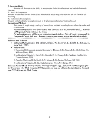5. Recognize Limits
Students will demonstrate the ability to recognize the limits of mathematical and statistical methods.
Outcome
5.1 Real Life Comparison
Students will describe how the results of the mathematical model may differ from the real-life situation it is
modeling.
5.2 Mathematical Assumptions
Students will articulate the assumptions made in developing a mathematical/statistical model.
Instructional Methods
This course is taught using a variety of instructional methods including lecture, class discussion and
examinations.
Please use the first four rows of the lecture hall. (Row one is on the floor at the desks.). Material
will be projected and written on the board.
For quizzes/exams, we will leave one seat between each student. This will require some people to
“temporarily” move their seat. You may return to your normal lecture seat after the test/quiz.
************************************************************************************
Textbook and Materials
 Calculus Multivariable, 3rd Edition, Briggs, W., Cochran, L., Gillett, B., Schulz, E.,
New York, 2019.
 References:
1. Elements of Calculus and Analytic Geometry by Thomas, G. B., Finney, R. L., Menlo Park, CA,
Addison-Wesley, 1981.
2. Multivariable Calculus by Barr, T. H., Edwards, C. H., Penney, D. E., Needham Heights, MA,
Pearson Custom, 2000.
3. Calculus: Multivariable by Smith, R. T., Minton, R. B., Boston, McGraw-Hill, 2002.
4. Multivariable Calculus, 6th Ed., McCallum et al., Wiley, New Jersey, 2013.
You need the text ASAP. You may obtain a hard copy or digital copy. Homework will be assigned after
the first lecture. The Math Center in B130 has copies you may use while in the Math Center. You need
your NCC ID to use the Math Center.
4
 