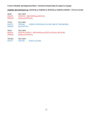 Course Schedule and Important Dates: (Tentative Schedule (May be subject to change))
PART05: REVIEW&FINAL (TEST4B on PART04 & TEST5B on PART01-PART04 = FINAL EXAM)
MON 2021.0802
DAY24 UNIT32b – REVIEW04 preTEST4A
HWK24 (Study preTEST4A)
TUES 2021.0803
DAY25 TEST4B (TRIPLE INTEGRALS & THE GREAT THEOREMS)
HWK25 (preTEST5A)
WED 2021.0804
DAY26 UNIT34+UNIT35 – REVIEW05 preTEST5A (FINAL REVIEW)
HWK26 (Study preTEST5A)
THURS 2021.0805
DAY27 TEST5B (FINAL EXAM)
12
 