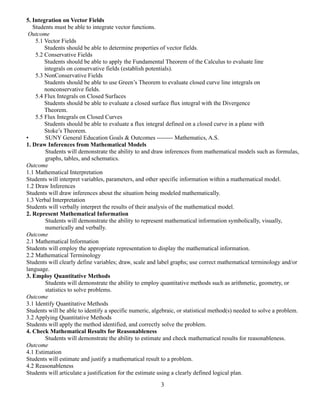 5. Integration on Vector Fields
Students must be able to integrate vector functions.
Outcome
5.1 Vector Fields
Students should be able to determine properties of vector fields.
5.2 Conservative Fields
Students should be able to apply the Fundamental Theorem of the Calculus to evaluate line
integrals on conservative fields (establish potentials).
5.3 NonConservative Fields
Students should be able to use Green’s Theorem to evaluate closed curve line integrals on
nonconservative fields.
5.4 Flux Integrals on Closed Surfaces
Students should be able to evaluate a closed surface flux integral with the Divergence
Theorem.
5.5 Flux Integrals on Closed Curves
Students should be able to evaluate a flux integral defined on a closed curve in a plane with
Stoke’s Theorem.
• SUNY General Education Goals & Outcomes -------- Mathematics, A.S.
1. Draw Inferences from Mathematical Models
Students will demonstrate the ability to and draw inferences from mathematical models such as formulas,
graphs, tables, and schematics.
Outcome
1.1 Mathematical Interpretation
Students will interpret variables, parameters, and other specific information within a mathematical model.
1.2 Draw Inferences
Students will draw inferences about the situation being modeled mathematically.
1.3 Verbal Interpretation
Students will verbally interpret the results of their analysis of the mathematical model.
2. Represent Mathematical Information
Students will demonstrate the ability to represent mathematical information symbolically, visually,
numerically and verbally.
Outcome
2.1 Mathematical Information
Students will employ the appropriate representation to display the mathematical information.
2.2 Mathematical Terminology
Students will clearly define variables; draw, scale and label graphs; use correct mathematical terminology and/or
language.
3. Employ Quantitative Methods
Students will demonstrate the ability to employ quantitative methods such as arithmetic, geometry, or
statistics to solve problems.
Outcome
3.1 Identify Quantitative Methods
Students will be able to identify a specific numeric, algebraic, or statistical method(s) needed to solve a problem.
3.2 Applying Quantitative Methods
Students will apply the method identified, and correctly solve the problem.
4. Check Mathematical Results for Reasonableness
Students will demonstrate the ability to estimate and check mathematical results for reasonableness.
Outcome
4.1 Estimation
Students will estimate and justify a mathematical result to a problem.
4.2 Reasonableness
Students will articulate a justification for the estimate using a clearly defined logical plan.
3
 