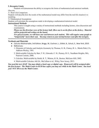 5. Recognize Limits
Students will demonstrate the ability to recognize the limits of mathematical and statistical methods.
Outcome
5.1 Real Life Comparison
Students will describe how the results of the mathematical model may differ from the real-life situation it is
modeling.
5.2 Mathematical Assumptions
Students will articulate the assumptions made in developing a mathematical/statistical model.
Instructional Methods
This course is taught using a variety of instructional methods including lecture, class discussion and
examinations.
Please use the first four rows of the lecture hall. (Row one is on the floor at the desks.). Material
will be projected and written on the board.
For quizzes/exams, we will leave one seat between each student. This will require some people to
“temporarily” move their seat. You may return to your normal lecture seat after the test/quiz.
************************************************************************************
Textbook and Materials
● Calculus Multivariable, 3rd Edition, Briggs, W., Cochran, L., Gillett, B., Schulz, E., New York, 2019.
● References:
1. Elements of Calculus and Analytic Geometry by Thomas, G. B., Finney, R. L., Menlo Park, CA,
Addison-Wesley, 1981.
2. Multivariable Calculus by Barr, T. H., Edwards, C. H., Penney, D. E., Needham Heights, MA,
Pearson Custom, 2000.
3. Calculus: Multivariable by Smith, R. T., Minton, R. B., Boston, McGraw-Hill, 2002.
4. Multivariable Calculus, 6th Ed., McCallum et al., Wiley, New Jersey, 2013.
You need the text ASAP. You may obtain a hard copy or digital copy. Homework will be assigned after
the first lecture. The Math Center in B130 has copies you may use while in the Math Center. You need
your NCC ID to use the Math Center.
4
 