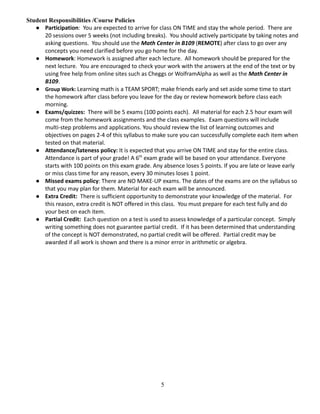 Student Responsibilities /Course Policies
● Participation: You are expected to arrive for class ON TIME and stay the whole period. There are
20 sessions over 5 weeks (not including breaks). You should actively participate by taking notes and
asking questions. You should use the Math Center in B109 (REMOTE) after class to go over any
concepts you need clarified before you go home for the day.
● Homework: Homework is assigned after each lecture. All homework should be prepared for the
next lecture. You are encouraged to check your work with the answers at the end of the text or by
using free help from online sites such as Cheggs or WolframAlpha as well as the Math Center in
B109.
● Group Work: Learning math is a TEAM SPORT; make friends early and set aside some time to start
the homework after class before you leave for the day or review homework before class each
morning.
● Exams/quizzes: There will be 5 exams (100 points each). All material for each 2.5 hour exam will
come from the homework assignments and the class examples. Exam questions will include
multi-step problems and applications. You should review the list of learning outcomes and
objectives on pages 2-4 of this syllabus to make sure you can successfully complete each item when
tested on that material.
● Attendance/lateness policy: It is expected that you arrive ON TIME and stay for the entire class.
Attendance is part of your grade! A 6th
exam grade will be based on your attendance. Everyone
starts with 100 points on this exam grade. Any absence loses 5 points. If you are late or leave early
or miss class time for any reason, every 30 minutes loses 1 point.
● Missed exams policy: There are NO MAKE-UP exams. The dates of the exams are on the syllabus so
that you may plan for them. Material for each exam will be announced.
● Extra Credit: There is sufficient opportunity to demonstrate your knowledge of the material. For
this reason, extra credit is NOT offered in this class. You must prepare for each test fully and do
your best on each item.
● Partial Credit: Each question on a test is used to assess knowledge of a particular concept. Simply
writing something does not guarantee partial credit. If it has been determined that understanding
of the concept is NOT demonstrated, no partial credit will be offered. Partial credit may be
awarded if all work is shown and there is a minor error in arithmetic or algebra.
5
 