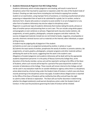 ● Academic Dishonesty & Plagiarism from NCC College Policy)
Academic dishonesty, which includes plagiarism and cheating, will result in some form of
disciplinary action that may lead to suspension or expulsion under the rules of the Student Code of
Conduct. Cheating can take many forms including but not limited to copying from another
student on an examination, using improper forms of assistance, or receiving unauthorized aid when
preparing an independent item of work to be submitted for a grade, be it in written, verbal or
electronic form. Anyone who assists or conspires to assist another in an act of plagiarism or any
other form of academic dishonesty may also be subject to disciplinary action.
Plagiarism is a particular type of academic dishonesty that involves taking the words, phrases or
ideas of another person and presenting them as one's own. This can include using whole papers
and paragraphs or even sentences or phrases. Plagiarized work may also involve statistics, lab
assignments, art work, graphics, photographs, computer programs and other materials. The
sources of plagiarized materials include but are not limited to books, magazines, encyclopedias or
journals; electronic retrieval sources such as materials on the Internet; other individuals; or paper
writing services.
A student may be judged guilty of plagiarism if the student:
(a) Submits as one's own an assignment produced by another, in whole or in part.
(b) Submits the exact words of another, paraphrases the words of another or presents statistics, lab
assignments, art work, graphics, photographs, computer programs and other materials without
attributing the work to the source, suggesting that this work is the student's own.
Allegations of student plagiarism and academic dishonesty will be dealt with by the appropriate
academic department personnel. It is the policy of Nassau Community College that, at the
discretion of the faculty member, serious acts will be reported in writing to the Office of the Dean
of Students, where such records will be kept for a period of five years beyond the student's last
semester of attendance at the College. These records will remain internal to the College and will
not be used in any evaluation made for an outside individual or agency unless there is a disciplinary
action determined by a formal ruling under the Student Code of Conduct, in which case only those
records pertaining to the disciplinary action may apply. A student whose alleged action is reported
to the Office of the Dean of Students will be notified by that office and will have the right
to submit a letter of denial or explanation. The Dean will use his/her discretion in determining
whether the alleged violation(s) could warrant disciplinary action under the Student Code of
Conduct. In that case the procedures governing the Code of Conduct will be initiated.
6
 