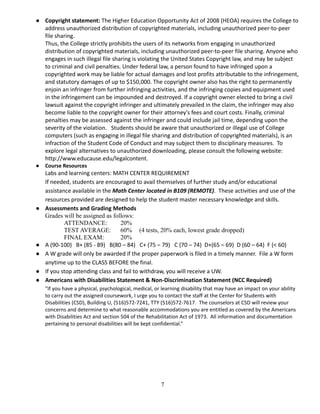 ● Copyright statement: The Higher Education Opportunity Act of 2008 (HEOA) requires the College to
address unauthorized distribution of copyrighted materials, including unauthorized peer-to-peer
file sharing.
Thus, the College strictly prohibits the users of its networks from engaging in unauthorized
distribution of copyrighted materials, including unauthorized peer-to-peer file sharing. Anyone who
engages in such illegal file sharing is violating the United States Copyright law, and may be subject
to criminal and civil penalties. Under federal law, a person found to have infringed upon a
copyrighted work may be liable for actual damages and lost profits attributable to the infringement,
and statutory damages of up to $150,000. The copyright owner also has the right to permanently
enjoin an infringer from further infringing activities, and the infringing copies and equipment used
in the infringement can be impounded and destroyed. If a copyright owner elected to bring a civil
lawsuit against the copyright infringer and ultimately prevailed in the claim, the infringer may also
become liable to the copyright owner for their attorney's fees and court costs. Finally, criminal
penalties may be assessed against the infringer and could include jail time, depending upon the
severity of the violation. Students should be aware that unauthorized or illegal use of College
computers (such as engaging in illegal file sharing and distribution of copyrighted materials), is an
infraction of the Student Code of Conduct and may subject them to disciplinary measures. To
explore legal alternatives to unauthorized downloading, please consult the following website:
http://www.educause.edu/legalcontent.
● Course Resources
Labs and learning centers: MATH CENTER REQUIREMENT
If needed, students are encouraged to avail themselves of further study and/or educational
assistance available in the Math Center located in B109 (REMOTE). These activities and use of the
resources provided are designed to help the student master necessary knowledge and skills.
● Assessments and Grading Methods
Grades will be assigned as follows:
ATTENDANCE: 20%
TEST AVERAGE: 60% (4 tests, 20% each, lowest grade dropped)
FINAL EXAM: 20%
● A (90-100) B+ (85 - 89) B(80 – 84) C+ (75 – 79) C (70 – 74) D+(65 – 69) D (60 – 64) F (< 60)
● A W grade will only be awarded if the proper paperwork is filed in a timely manner. File a W form
anytime up to the CLASS BEFORE the final.
● If you stop attending class and fail to withdraw, you will receive a UW.
● Americans with Disabilities Statement & Non-Discrimination Statement (NCC Required)
"If you have a physical, psychological, medical, or learning disability that may have an impact on your ability
to carry out the assigned coursework, I urge you to contact the staff at the Center for Students with
Disabilities (CSD), Building U, (516)572-7241, TTY (516)572-7617.  The counselors at CSD will review your
concerns and determine to what reasonable accommodations you are entitled as covered by the Americans
with Disabilities Act and section 504 of the Rehabilitation Act of 1973.  All information and documentation
pertaining to personal disabilities will be kept confidential.”
7
 