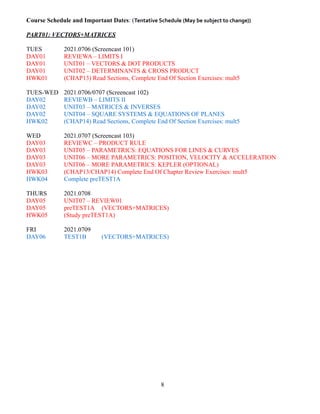 Course Schedule and Important Dates: (Tentative Schedule (May be subject to change))
PART01: VECTORS+MATRICES
TUES 2021.0706 (Screencast 101)
DAY01 REVIEWA – LIMITS I
DAY01 UNIT01 – VECTORS & DOT PRODUCTS
DAY01 UNIT02 – DETERMINANTS & CROSS PRODUCT
HWK01 (CHAP13) Read Sections, Complete End Of Section Exercises: mult5
TUES-WED 2021.0706/0707 (Screencast 102)
DAY02 REVIEWB – LIMITS II
DAY02 UNIT03 – MATRICES & INVERSES
DAY02 UNIT04 – SQUARE SYSTEMS & EQUATIONS OF PLANES
HWK02 (CHAP14) Read Sections, Complete End Of Section Exercises: mult5
WED 2021.0707 (Screencast 103)
DAY03 REVIEWC – PRODUCT RULE
DAY03 UNIT05 – PARAMETRICS: EQUATIONS FOR LINES & CURVES
DAY03 UNIT06 – MORE PARAMETRICS: POSITION, VELOCITY & ACCELERATION
DAY03 UNIT06 – MORE PARAMETRICS: KEPLER (OPTIONAL)
HWK03 (CHAP13/CHAP14) Complete End Of Chapter Review Exercises: mult5
HWK04 Complete preTEST1A
THURS 2021.0708
DAY05 UNIT07 – REVIEW01
DAY05 preTEST1A (VECTORS+MATRICES)
HWK05 (Study preTEST1A)
FRI 2021.0709
DAY06 TEST1B (VECTORS+MATRICES)
8
 